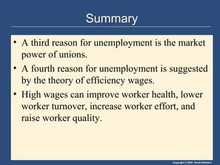 Copyright © 2004 South-Western
Summary
• A third reason for unemployment is the market
power of unions.
• A fourth reason for unemployment is suggested
by the theory of efficiency wages.
• High wages can improve worker health, lower
worker turnover, increase worker effort, and
raise worker quality.
 