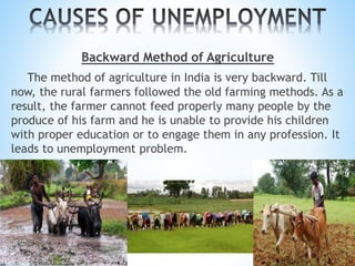 Backward Method of Agriculture
The method of agriculture in India is very backward. Till
now, the rural farmers followed the old farming methods. As a
result, the farmer cannot feed properly many people by the
produce of his farm and he is unable to provide his children
with proper education or to engage them in any profession. It
leads to unemployment problem.
 