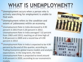 *Unemployment occurs when a person who is
actively searching for employment is unable to
find work.
*Unemployment refers to the condition and
extent of joblessness within an economy.
*Unemployment Rate in India decreased to 4.90
percent in 2013 from 5.20 percent in 2012.
Unemployment Rate in India averaged 7.32 percent
from 1983 until 2013, reaching an all time high of
9.40 percent in 2009 and a record low of 4.90
percent in 2013
*Unemployment Rate in India is expected to be 4.90
percent by the end of this quarter, according to
Trading Economics global macro models and analysts
expectations. In the long-term, the India
Unemployment Rate is projected to trend around
4.60 percent in 2020, according to our econometric
models.
 
