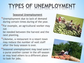 Seasonal Unemployment
*Unemployment due to lack of demand
during certain times during of the year.
*For example, an agricultural worker may
not
be needed between the harvest and the
next planting.
*Likewise, a restaurant in a resort town
may reduce the number of wait staff
after the busy season is over.
*Seasonal unemployment may lead some t
o purse another career in the off-season
or may lead others to a different place
to look for jobs.
 