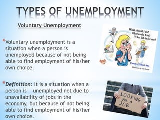 Voluntary Unemployment
*Voluntary unemployment is a
situation when a person is
unemployed because of not being
able to find employment of his/her
own choice.
*Definition: It is a situation when a
person is unemployed not due to
unavailability of jobs in the
economy, but because of not being
able to find employment of his/her
own choice.
 