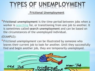 Frictional Unemployment
*Frictional unemployment is the time period between jobs when a
worker is searching for, or transitioning from one job to another. It
is sometimes called search unemployment and can be based on
the circumstances of the unemployed individual.
(EXAMPLE):
*Frictional unemployment can be illustrated by someone who
leaves their current job to look for another. Until they successfully
find and begin another job, they are temporarily unemployed.
 