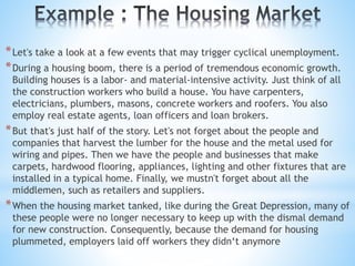 *Let's take a look at a few events that may trigger cyclical unemployment.
*During a housing boom, there is a period of tremendous economic growth.
Building houses is a labor- and material-intensive activity. Just think of all
the construction workers who build a house. You have carpenters,
electricians, plumbers, masons, concrete workers and roofers. You also
employ real estate agents, loan officers and loan brokers.
*But that's just half of the story. Let's not forget about the people and
companies that harvest the lumber for the house and the metal used for
wiring and pipes. Then we have the people and businesses that make
carpets, hardwood flooring, appliances, lighting and other fixtures that are
installed in a typical home. Finally, we mustn't forget about all the
middlemen, such as retailers and suppliers.
*When the housing market tanked, like during the Great Depression, many of
these people were no longer necessary to keep up with the dismal demand
for new construction. Consequently, because the demand for housing
plummeted, employers laid off workers they didn‘t anymore
 