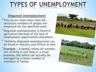 Disguised Unemployment
*This occurs when more than the
necessary numbers of people are
employed for the specified work.
*Disguised unemployment is found in
agriculture because of the lack of
employment opportunities elsewhere.
* Similarly disguised unemployment can
be found in industry and offices as well.
*Example : A family, whose all member
are working in one shop or a small
business, but which can actually be
managed by a fewer number of
members of family.
 