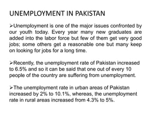 UNEMPLOYMENT IN PAKISTAN
Unemployment is one of the major issues confronted by
our youth today. Every year many new graduates are
added into the labor force but few of them get very good
jobs; some others get a reasonable one but many keep
on looking for jobs for a long time.
Recently, the unemployment rate of Pakistan increased
to 6.5% and so it can be said that one out of every 10
people of the country are suffering from unemployment.
The unemployment rate in urban areas of Pakistan
increased by 2% to 10.1%, whereas, the unemployment
rate in rural areas increased from 4.3% to 5%.
 