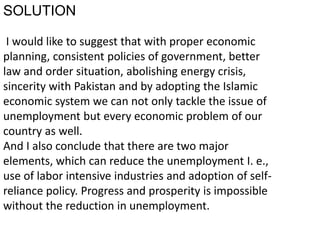 SOLUTION
I would like to suggest that with proper economic
planning, consistent policies of government, better
law and order situation, abolishing energy crisis,
sincerity with Pakistan and by adopting the Islamic
economic system we can not only tackle the issue of
unemployment but every economic problem of our
country as well.
And I also conclude that there are two major
elements, which can reduce the unemployment I. e.,
use of labor intensive industries and adoption of self-
reliance policy. Progress and prosperity is impossible
without the reduction in unemployment.
 