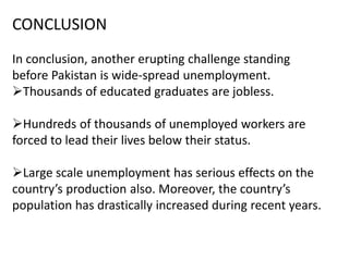 CONCLUSION
In conclusion, another erupting challenge standing
before Pakistan is wide-spread unemployment.
Thousands of educated graduates are jobless.
Hundreds of thousands of unemployed workers are
forced to lead their lives below their status.
Large scale unemployment has serious effects on the
country’s production also. Moreover, the country’s
population has drastically increased during recent years.
 