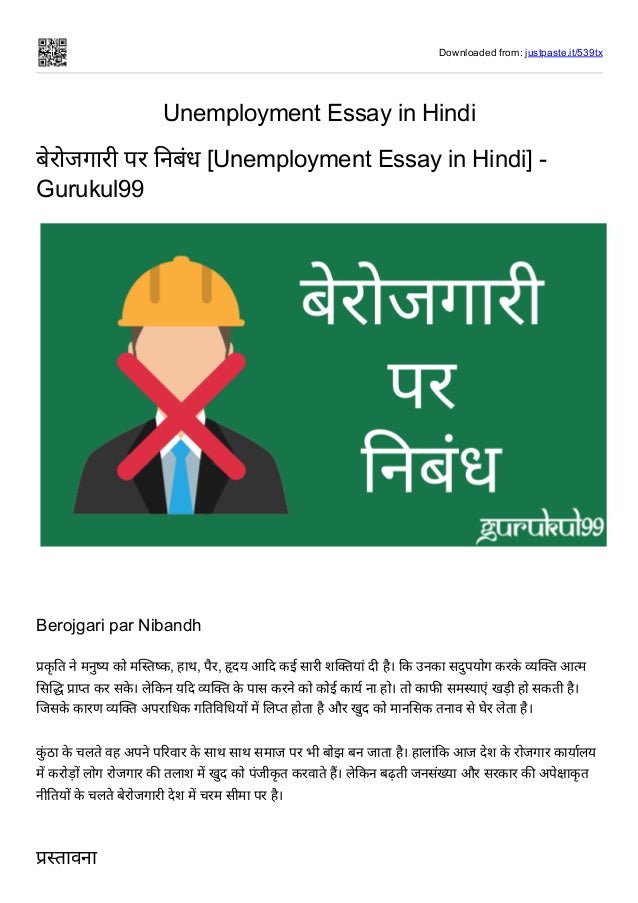 Downloaded from: justpaste.it/539tx
Unemployment Essay in Hindi
बेरोजगारी पर निबंध [Unemployment Essay in Hindi] -
Gurukul99
 
Berojgari par Nibandh
प्रकृ ति ने मनुष्य को मस्तिष्क, हाथ, पैर, हृदय आदि कई सारी शक्तियां दी है। कि उनका सदुपयोग करके व्यक्ति आत्म
सिद्धि प्राप्त कर सके । लेकिन यदि व्यक्ति के पास करने को कोई कार्य ना हो। तो काफी समस्याएं खड़ी हो सकती है।
जिसके कारण व्यक्ति अपराधिक गतिविधियों में लिप्त होता है और खुद को मानसिक तनाव से घेर लेता है।


कुं ठा के चलते वह अपने परिवार के साथ साथ समाज पर भी बोझ बन जाता है। हालांकि आज देश के रोजगार कार्यालय
में करोड़ों लोग रोजगार की तलाश में खुद को पंजीकृ त करवाते हैं। लेकिन बढ़ती जनसंख्या और सरकार की अपेक्षाकृ त
नीतियों के चलते बेरोजगारी देश में चरम सीमा पर है।


प्रस्तावना
 