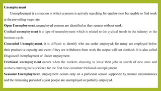 Unemployment
Unemployment is a situation in which a person is actively searching for employment but unable to find work
at the prevailing wage rate.
Open Unemployment, unemployed persons are identified as they remain without work.
Cyclical unemployment is a type of unemployment which is related to the cyclical trends in the industry or the
business cycle.
Concealed Unemployment, it is difficult to identify who are under employed; for many are employed below
their productive capacity and even if they are withdrawn from work the output will not diminish. It is also called
Disguised Unemployment or Under employment.
Frictional unemployment occurs when the workers choosing to leave their jobs in search of new ones and
workers entering the workforce for the first time constitute frictional unemployment.
Seasonal Unemployment, employment occurs only on a particular season supported by natural circumstances
and the remaining period of a year people are unemployed or partially employed.
 