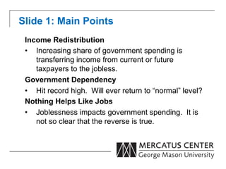 Slide 1: Main Points
 Income Redistribution
 •  Increasing share of government spending is
    transferring income from current or future
    taxpayers to the jobless.
 Government Dependency
 •  Hit record high. Will ever return to “normal” level?
 Nothing Helps Like Jobs
 •  Joblessness impacts government spending. It is
    not so clear that the reverse is true.
 