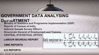 Ministry of Statistics and Programme Implementation (GDP)
Reports of Census of India,
National Sample Survey Office’s
Directorate General of Employment and Training
CENTRAL STATISTICAL OFFICE
LABOUR BEUREAU REPORT
CMIE REPORTS
ILO REPORTS
GOVERNMENT DATA ANALYSING
DEPARTMENT
respectively.
 