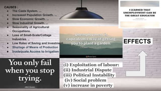 CAUSES :
● The Caste System. ...
● Increased Population Growth. ...
● Slow Economic Growth. ...
● Slow Industrial Growth. ...
● Seasonality of Agricultural
Occupations.
● Loss of Small-Scale/Cottage
Industries. ..
● Low Rates of Saving and Investment.
● Shortage of Means of Production
● Inadequate Access to Irrigation
(i) Exploitation of labour:
(ii) Industrial Dispute
(iii) Political Instability
(iv) Social problem
(v) increase in poverty
EFFECTS
 