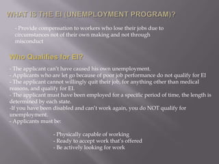 What is the EI (Unemployment Program)? - Provide compensation to workers who lose their jobs due to circumstances not of their own making and not through misconduct Who Qualifies for EI? - The applicant can’t have caused his own unemployment. - Applicants who are let go because of poor job performance do not qualify for EI - The applicant cannot willingly quit their job, for anything other than medical reasons, and qualify for EI. - The applicant must have been employed for a specific period of time, the length is determined by each state. ,[object Object],- Applicants must be:   		- Physically capable of working 		- Ready to accept work that’s offered 		- Be actively looking for work 