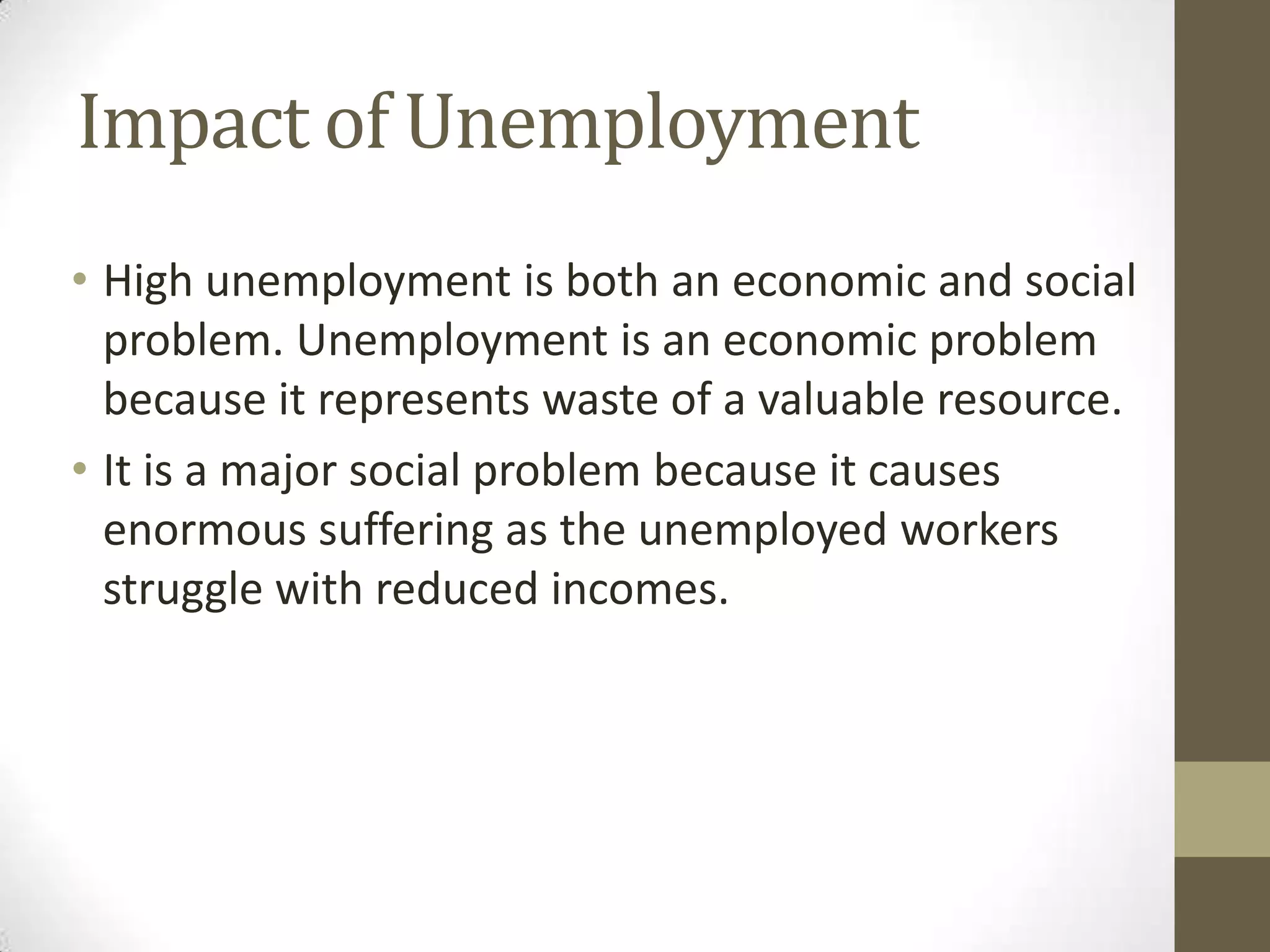 Impact of Unemployment
• High unemployment is both an economic and social
  problem. Unemployment is an economic problem
  because it represents waste of a valuable resource.
• It is a major social problem because it causes
  enormous suffering as the unemployed workers
  struggle with reduced incomes.
 