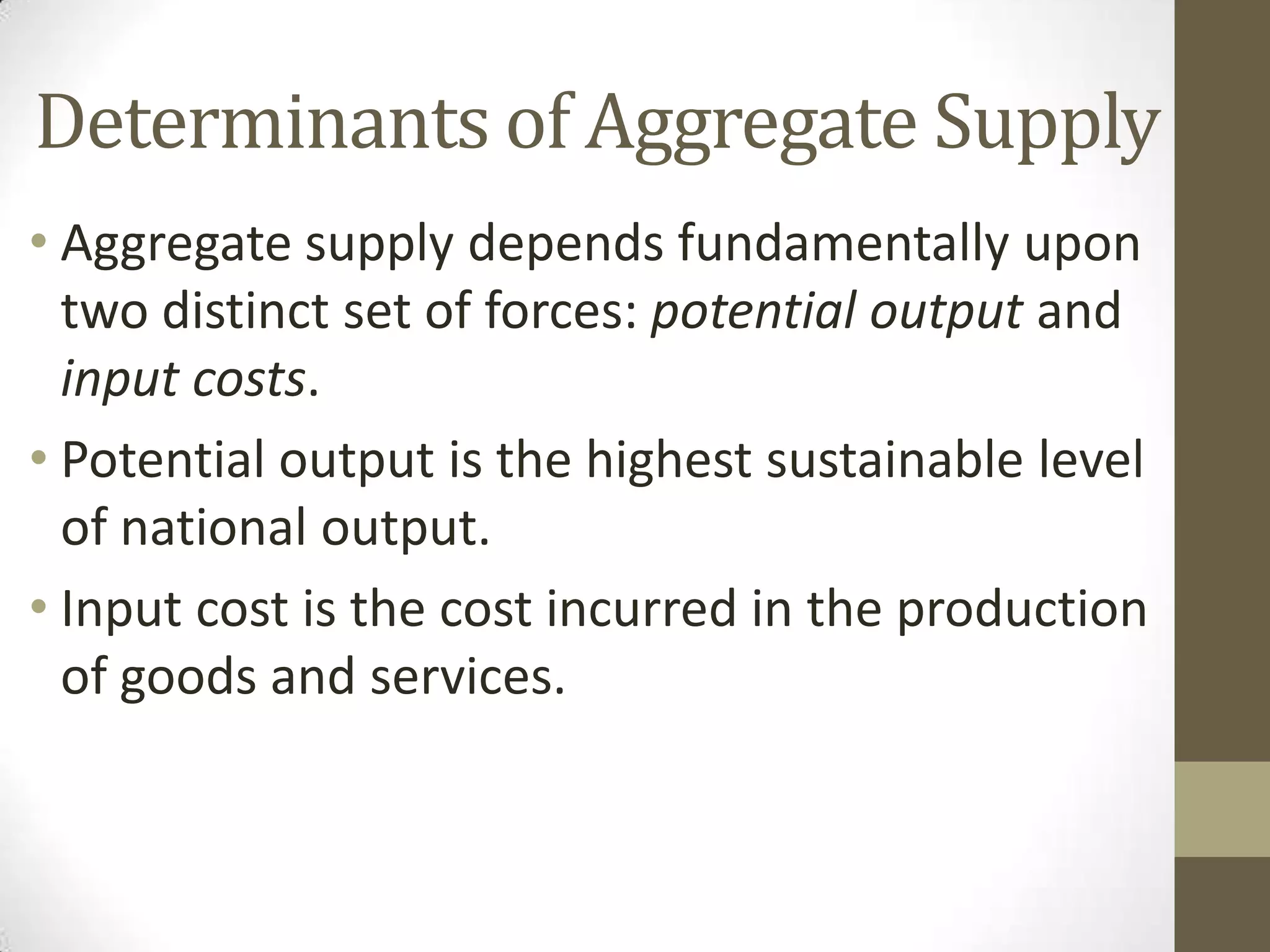 Determinants of Aggregate Supply
• Aggregate supply depends fundamentally upon
  two distinct set of forces: potential output and
  input costs.
• Potential output is the highest sustainable level
  of national output.
• Input cost is the cost incurred in the production
  of goods and services.
 