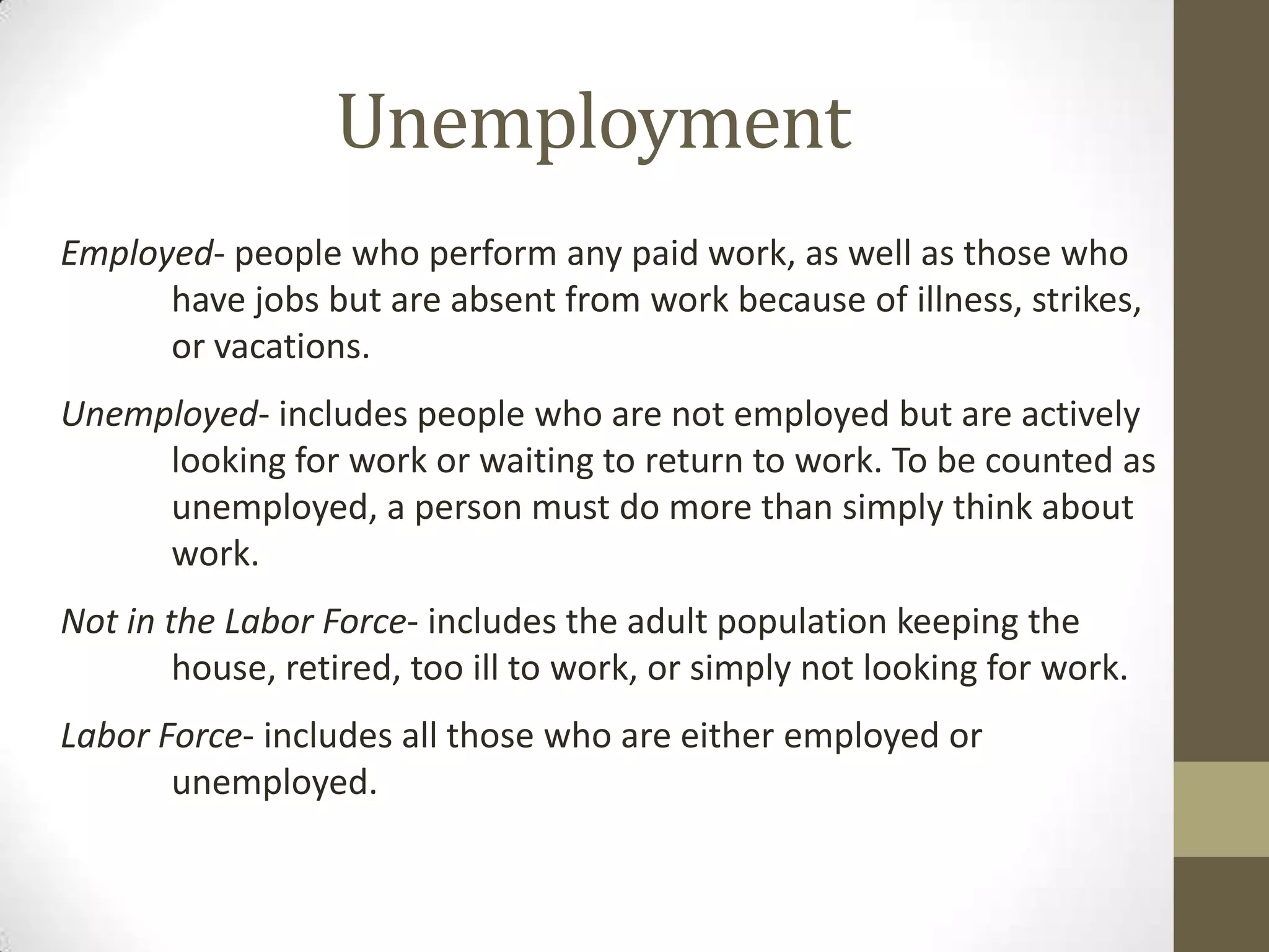 Unemployment
Employed- people who perform any paid work, as well as those who
      have jobs but are absent from work because of illness, strikes,
      or vacations.
Unemployed- includes people who are not employed but are actively
     looking for work or waiting to return to work. To be counted as
     unemployed, a person must do more than simply think about
     work.
Not in the Labor Force- includes the adult population keeping the
        house, retired, too ill to work, or simply not looking for work.
Labor Force- includes all those who are either employed or
       unemployed.
 
