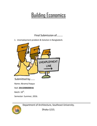 Building Economics
Final Submission of………
1. Unemployment problem & Solution in Bangladesh.
Submitted by…….
Name: Akramul hoque
Roll: 2013200600018.
Batch: 10th
.
Semester: Summer, 2016.
Department of Architecture, Southeast University.
Dhaka-1215.
 