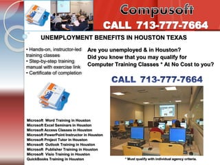 Tel. 713-777-7664 
Introduction to PC’s Internet /e-mail 
UNEMPLOYMENT BENEFITS IN HOUSTON TEXAS 
• Hands-on, instructor-led 
training classes 
• Step-by-step training 
manual with exercise link 
• Certificate of completion 
Are you unemployed & in Houston? 
Did you know that you may qualify for 
Computer Training Classes * At No Cost to you? 
Microsoft Word Training in Houston 
Microsoft Excel Seminars in Houston 
Microsoft Access Classes in Houston 
Microsoft PowerPoint Instructor in Houston 
Microsoft Project Tutor in Houston 
Microsoft Outlook Training in Houston 
Microsoft Publisher Training in Houston 
Microsoft Visio Training in Houston 
QuickBooks Training in Houston 
* Must qualify with individual agency criteria. 

