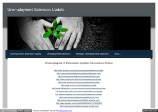 Unemployment Extension Update




        Unemployment Extension Update          Unemployment Extension             Michigan Unemployment Extension   more...



                                            Unemployment Extension Update Resources Online

                                                       http://www.bloglog.com/blog/unemploymentextensionupdate
                                                           http://unemploymentextensionupdate.wikispaces.com/
                                                            http://unemploymentextensionupdate.blogspot.com/
                                                          http://www.slideshare.net/unemployedextensionupdate
                                                            http://www.youtube.com/user/unemploymentupdate
                                                                http://www.scribd.com/tier5extensionupdate
                                                     http://www.dailymotion.com/group/unemploymentextensionupdate
                                                         http://www.dailymotion.com/unemployedextensionupdate
                                                         http://www.metacafe.com/channels/tier5extensionupdate/
                                                             http://unemploymentextensionupdate.tumblr.com/
                                                           http://unemploymentextensionfor99ers.yolasite.com/
                                                          http://www.blogger.com/profile/00980208847479053807
                                                              http://unemploymentextensionnews.tumblr.com/

open in browser PRO version   Are you a developer? Try out the HTML to PDF API                                                pdfcrowd.com
 