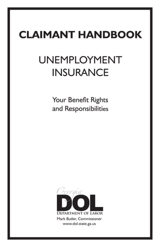 CLAIMANT HANDBOOK

  UNEMPLOYMENT
    INSURANCE

    Your Benefit Rights
    and Responsibilities




     Mark Butler, Commissioner
        www.dol.state.ga.us
 