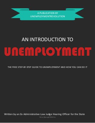 A PUBLICATION BY
UNEMPLOYMENTREVOLUTION

AN INTRODUCTION TO

UNEMPLOYMENT
THE FREE STEP-BY-STEP GUIDE TO UNEMPLOYMENT AND HOW YOU CAN DO IT

Written by an Ex Administrative Law Judge Hearing Officer for the State
http://goo.gl/tG6JUu

 