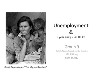 Unemployment
                                               &
                                           5 year analysis in BRICS


                                                    Group 9
                                          Ashish, Pawan, Prateek and Sai Chandan
                                                      IIM Shillong
                                                     Class of 2013


Great Depression – “The Migrant Mother”
 