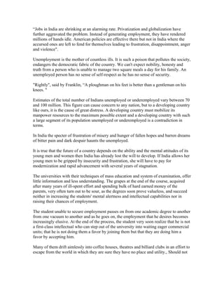 “Jobs in India are shrinking at an alarming rate. Privatization and globalization have
further aggravated the problem. Instead of generating employment, they have rendered
millions of hands idle. American policies are effective there but not in India where the
accursed ones are left to fend for themselves leading to frustration, disappointment, anger
and violence".
Unemployment is the mother of countless ills. It is such a poison that pollutes the society,
endangers the democratic fabric of the country. We can't expect nobility, honesty and
truth from a person who is unable to manage two square meals a day for his family. An
unemployed person has no sense of self-respect as he has no sense of security.
"Rightly", said by Franklin, “A ploughman on his feet is better than a gentleman on his
knees. "
Estimates of the total number of Indians unemployed or underemployed vary between 70
and 100 million. This figure can cause concern to any nation, but to a developing country
like ours, it is the cause of great distress. A developing country must mobilize its
manpower resources to the maximum possible extent and a developing country with such
a large segment of its population unemployed or underemployed is a contradiction in
terms.
In India the specter of frustration of misery and hunger of fallen hopes and barren dreams
of bitter pain and dark despair haunts the unemployed.
It is true that the future of a country depends on the ability and the mental attitudes of its
young men and women then India has already lost the will to develop. If India allows her
young men to be gripped by insecurity and frustration, she will have to pay for
modernization and rapid advancement with several years of stagnation.
The universities with their techniques of mass education and system of examination, offer
little information and less understanding. The grapes at the end of the course, acquired
after many years of ill-spent effort and spending bulk of hard earned money of the
parents, very often turn out to be sour, as the degrees soon prove valueless, and succeed
neither in increasing the students' mental alertness and intellectual capabilities nor in
raising their chances of employment.
The student unable to secure employment passes on from one academic degree to another
from one vacuum to another and as he goes on, the employment that he desires becomes
increasingly elusive. At the end of the process, the student very soon realize that he is not
a first-class intellectual who can step out of the university into waiting eager commercial
units; that he is not doing them a favor by joining them but that they are doing him a
favor by accepting him.
Many of them drift aimlessly into coffee houses, theatres and billiard clubs in an effort to
escape from the world in which they are sure they have no place and utility., Should not
 