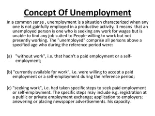 Concept Of Unemployment
In a common sense , unemployment is a situation characterized when any
one is not gainfully employed in a productive activity. It means that an
unemployed person is one who is seeking any work for wages but is
unable to find any job suited to People willing to work but not
presently working. The "unemployed" comprise all persons above a
specified age who during the reference period were:
(a) "without work", i.e. that hadn't a paid employment or a self-
employment;
(b) "currently available for work", i.e. were willing to accept a paid
employment or a self-employment during the reference period;
(c) "seeking work", i.e. had taken specific steps to seek paid employment
or self-employment. The specific steps may include e.g. registration at
a public or private employment exchange; application to employers;
answering or placing newspaper advertisements. his capacity.
 