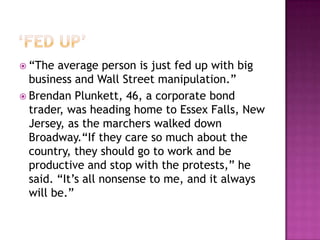 ‘Fed Up’“The average person is just fed up with big business and Wall Street manipulation.”Brendan Plunkett, 46, a corporate bond trader, was heading home to Essex Falls, New Jersey, as the marchers walked down Broadway.“If they care so much about the country, they should go to work and be productive and stop with the protests,” he said. “It’s all nonsense to me, and it always will be.”