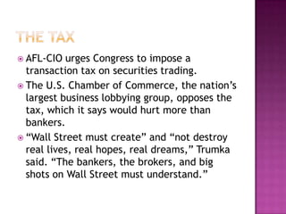 The taxAFL-CIO urges Congress to impose a transaction tax on securities trading.The U.S. Chamber of Commerce, the nation’s largest business lobbying group, opposes the tax, which it says would hurt more than bankers.“Wall Street must create” and “not destroy real lives, real hopes, real dreams,” Trumka said. “The bankers, the brokers, and big shots on Wall Street must understand.”