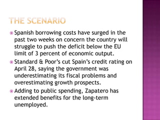The scenarioSpanish borrowing costs have surged in the past two weeks on concern the country will struggle to push the deficit below the EU limit of 3 percent of economic output. Standard & Poor’s cut Spain’s credit rating on April 28, saying the government was underestimating its fiscal problems and overestimating growth prospects. Adding to public spending, Zapatero has extended benefits for the long-term unemployed.