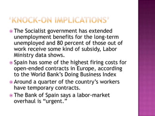 ‘Knock-On Implications’The Socialist government has extended unemployment benefits for the long-term unemployed and 80 percent of those out of work receive some kind of subsidy, Labor Ministry data shows. Spain has some of the highest firing costs for open-ended contracts in Europe, according to the World Bank’s Doing Business IndexAround a quarter of the country’s workers have temporary contracts. The Bank of Spain says a labor-market overhaul is “urgent.”