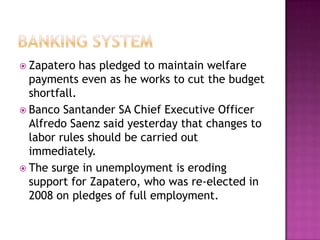 Banking SystemZapatero has pledged to maintain welfare payments even as he works to cut the budget shortfall.Banco Santander SA Chief Executive Officer Alfredo Saenz said yesterday that changes to labor rules should be carried out immediately.The surge in unemployment is eroding support for Zapatero, who was re-elected in 2008 on pledges of full employment. 