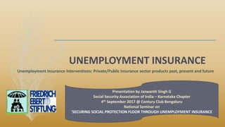 UNEMPLOYMENT INSURANCE
Presentation by Jaswanth Singh G
Social Security Association of India – Karnataka Chapter
4th September 2017 @ Century Club Bengaluru
National Seminar on
'SECURING SOCIAL PROTECTION FLOOR THROUGH UNEMPLOYMENT INSURANCE
Unemployment Insurance Interventions: Private/Public Insurance sector products past, present and future
 