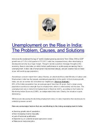 Unemployment on the Rise in India:
The Problem, Causes, and Solutions
India recently reclaimed the tag of “world’s fastest growing economy” from China. With a GDP
growth rate of 7.2% in 3rd quarter of FY 2017, India has surpassed every other developing or
developed economy by a huge margin. Though it sends a positive message throughout the
economy, there is one index on which India’s performance is continuously worsening; that is
unemployment. India’s rate of employment has declined steeply, and job creation has not been
at par with working-age population.
According to a recent report from Labour Bureau, an attached office under Ministry of Labour and
Employment, India has the largest unemployed population in the world. In the inclusive growth
index, we are at number 60, far behind our neighbours. (Source: Outlook)
65% of the Indian population has an average age of less than 35 years. Such a large young
population could be our strength if put to employment, which is unfortunately not the case. The
unemployment rate in India hit its highest level in March at 6.23%, according to the Centre for
Monitoring Indian Economy (CMIE), an independent think-tank. Clearly, the situation is quite
distressing.
While we are discussing the declining employment rates, it is also imperative that we discuss its
underlying causes as well.
Here are some major factors that are contributing to the rising unemployment in India:
● Alarming growth rate of population
● Ever increasing income inequality
● Lack of technical qualification
● Dependency on underdeveloped agriculture sector
● Reliance on temporary jobs
 