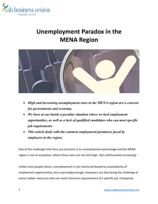 1 www.arabbusinessreview.com 
Unemployment Paradox in the 
MENA Region 
 High and increasing unemployment rates in the MENA region are a concern 
for governments and economy. 
 We have at our hands a peculiar situation where we lack employment 
opportunities, as well as a lack of qualified candidates who can meet specific 
job requirements 
 This article deals with the common employment paradoxes faced by 
employers in the region. 
One of the challenges that face any economy is its unemployment percentage and the MENA 
region is not an exception; where these rates are not only high…But unfortunately increasing! 
Unlike most people claims; unemployment is not mainly attributed to unavailability of 
employment opportunities, but surprisingly enough, employers are also facing the challenge of 
scarce caliber resources who can meet minimum requirements of a specific job. Companies 
 