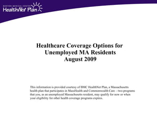 Healthcare Coverage Options for  Unemployed MA Residents August 2009 This information is provided courtesy of BMC HealthNet Plan, a Massachusetts  health plan that participates in MassHealth and Commonwealth Care – two programs  that you, as an unemployed Massachusetts resident, may qualify for now or when  your eligibility for other health coverage programs expires. 