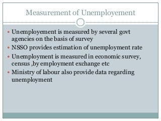 Measurement of Unemployement
 Unemployement is measured by several govt
agencies on the basis of survey
 NSSO provides estimation of unemployment rate
 Unemployment is measured in economic survey,
census ,by employment exchange etc
 Ministry of labour also provide data regarding
unemployment
 