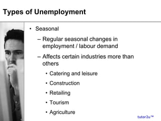 tutor2u™
Types of Unemployment
• Seasonal
– Regular seasonal changes in
employment / labour demand
– Affects certain industries more than
others
• Catering and leisure
• Construction
• Retailing
• Tourism
• Agriculture
 