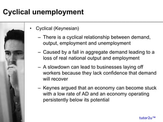 tutor2u™
Cyclical unemployment
• Cyclical (Keynesian)
– There is a cyclical relationship between demand,
output, employment and unemployment
– Caused by a fall in aggregate demand leading to a
loss of real national output and employment
– A slowdown can lead to businesses laying off
workers because they lack confidence that demand
will recover
– Keynes argued that an economy can become stuck
with a low rate of AD and an economy operating
persistently below its potential
 