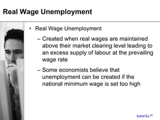 tutor2u™
Real Wage Unemployment
• Real Wage Unemployment
– Created when real wages are maintained
above their market clearing level leading to
an excess supply of labour at the prevailing
wage rate
– Some economists believe that
unemployment can be created if the
national minimum wage is set too high
 