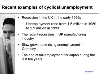 tutor2u™
Recent examples of cyclical unemployment
• Recession in the UK in the early 1990s
– Unemployment rose from 1.6 million in 1989
to 2.9 million in 1993
• The recent recession in UK manufacturing
industry
• Slow growth and rising unemployment in
Germany
• The end of full-employment for Japan during the
last ten years
 