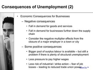 tutor2u™
Consequences of Unemployment (2)
• Economic Consequences for Businesses
– Negative consequences
• Fall in demand for goods and services
• Fall in demand for businesses further down the supply
chain
• Consider the negative multiplier effects from the
closure of a major employer in a town or city
– Some positive consequences
• Bigger pool of surplus labour is available – but still a
problem if there is plenty of structural unemployment
• Less pressure to pay higher wages
• Less risk of industrial / strike action – fear of job
losses – leading to reduced trade union power
 