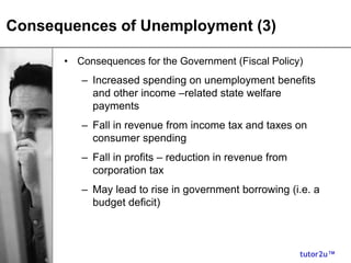 tutor2u™
Consequences of Unemployment (3)
• Consequences for the Government (Fiscal Policy)
– Increased spending on unemployment benefits
and other income –related state welfare
payments
– Fall in revenue from income tax and taxes on
consumer spending
– Fall in profits – reduction in revenue from
corporation tax
– May lead to rise in government borrowing (i.e. a
budget deficit)
 