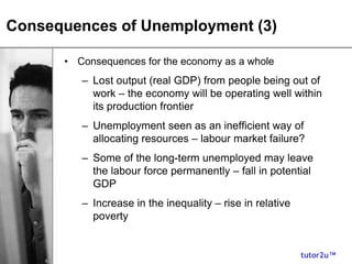 tutor2u™
Consequences of Unemployment (3)
• Consequences for the economy as a whole
– Lost output (real GDP) from people being out of
work – the economy will be operating well within
its production frontier
– Unemployment seen as an inefficient way of
allocating resources – labour market failure?
– Some of the long-term unemployed may leave
the labour force permanently – fall in potential
GDP
– Increase in the inequality – rise in relative
poverty
 
