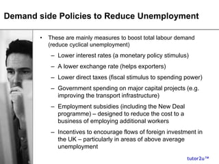 tutor2u™
Demand side Policies to Reduce Unemployment
• These are mainly measures to boost total labour demand
(reduce cyclical unemployment)
– Lower interest rates (a monetary policy stimulus)
– A lower exchange rate (helps exporters)
– Lower direct taxes (fiscal stimulus to spending power)
– Government spending on major capital projects (e.g.
improving the transport infrastructure)
– Employment subsidies (including the New Deal
programme) – designed to reduce the cost to a
business of employing additional workers
– Incentives to encourage flows of foreign investment in
the UK – particularly in areas of above average
unemployment
 