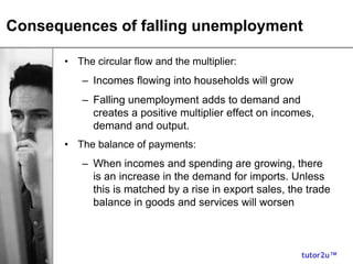 tutor2u™
Consequences of falling unemployment
• The circular flow and the multiplier:
– Incomes flowing into households will grow
– Falling unemployment adds to demand and
creates a positive multiplier effect on incomes,
demand and output.
• The balance of payments:
– When incomes and spending are growing, there
is an increase in the demand for imports. Unless
this is matched by a rise in export sales, the trade
balance in goods and services will worsen
 