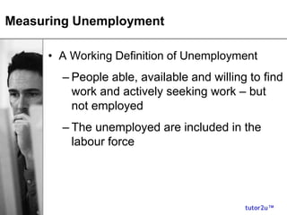 tutor2u™
Measuring Unemployment
• A Working Definition of Unemployment
– People able, available and willing to find
work and actively seeking work – but
not employed
– The unemployed are included in the
labour force
 