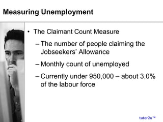 tutor2u™
Measuring Unemployment
• The Claimant Count Measure
– The number of people claiming the
Jobseekers’ Allowance
– Monthly count of unemployed
– Currently under 950,000 – about 3.0%
of the labour force
 