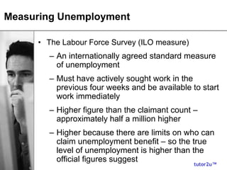 tutor2u™
Measuring Unemployment
• The Labour Force Survey (ILO measure)
– An internationally agreed standard measure
of unemployment
– Must have actively sought work in the
previous four weeks and be available to start
work immediately
– Higher figure than the claimant count –
approximately half a million higher
– Higher because there are limits on who can
claim unemployment benefit – so the true
level of unemployment is higher than the
official figures suggest
 